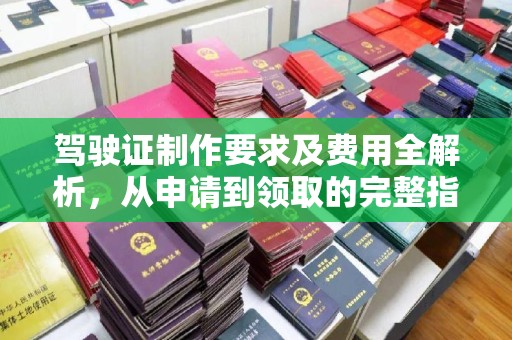 新安驾驶证制作要求及费用全解析，从申请到领取的完整指南